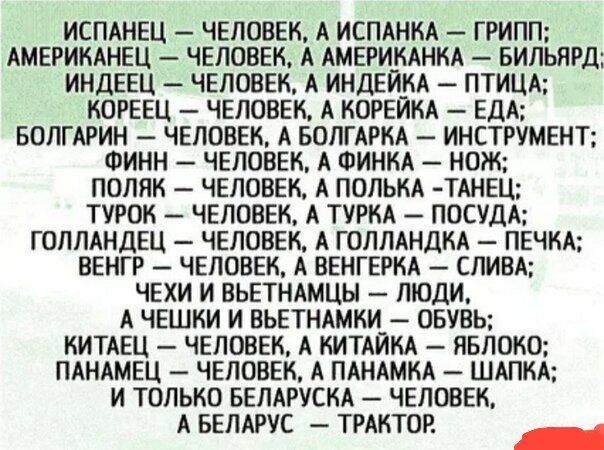 ИСПАНЕЦ — ЧЕЛОВЕК, А ИСПАНКА — ГРИПП;
АМЕРИКАНЕЦ — ЧЕЛОВЕК, А АМЕРИКАНКА — БИЛЬЯРД;
ИНДЕЕЦ — ЧЕЛОВЕК, А ИНДЕЙКА — ПТИЦА;
КОРЕЕЦ — ЧЕЛОВЕК, А КОРЕЙКА — ЕДА;
БОЛГАРИН — ЧЕЛОВЕК, А БОЛГАРКА — ИНСТРУМЕНТ;
ФИНН — ЧЕЛОВЕК, А ФИНКА — НОЖ;
ПОЛЯК — ЧЕЛОВЕК, А ПОЛЬКА — ТАНЕЦ;
ТУРОК — ЧЕЛОВЕК, А ТУРКА — ПОСУДА;
ГОЛЛАНДЕЦ — ЧЕЛОВЕК, А ГОЛЛАНДКА — ПЕЧКА;
ВЕНГР