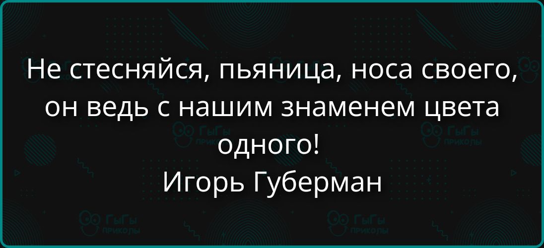 Не стесняйся, пьяница, носа своего, он ведь с нашим знакомем цвета одного! Игорь Губерман