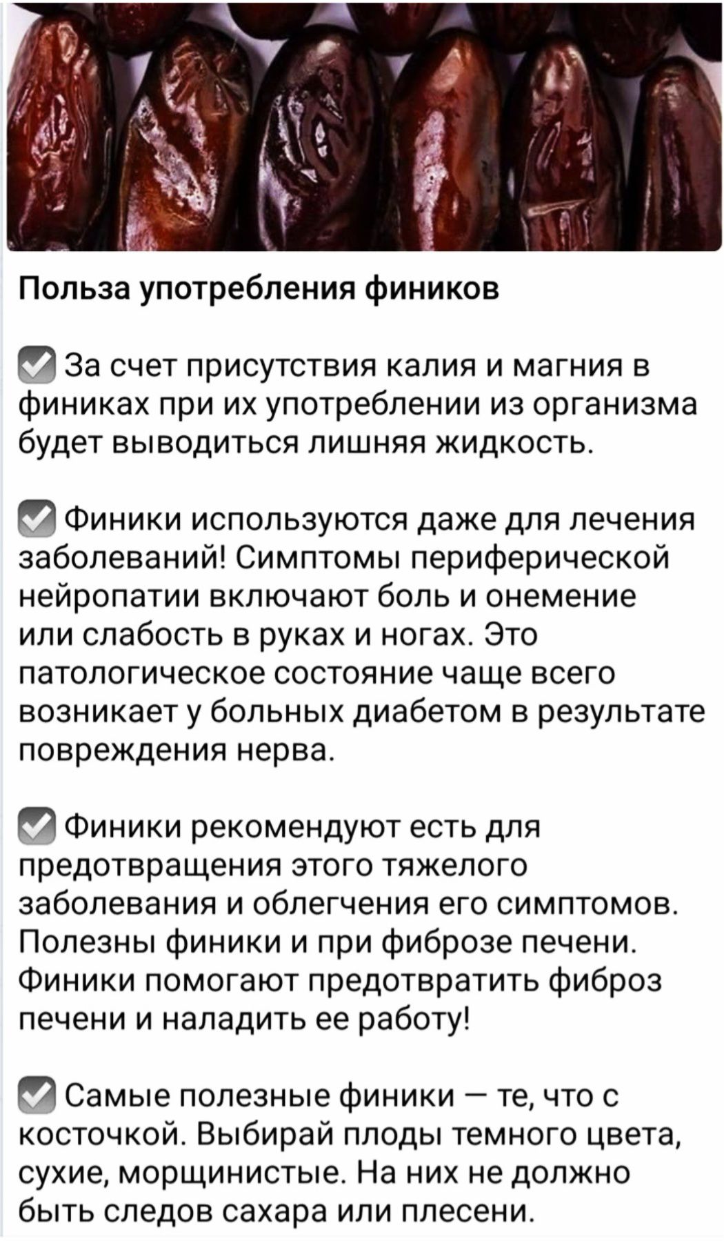 Польза употребления фиников

✓ За счет присутствия калия и магния в финиках при их употреблении из организма будет выводиться лишняя жидкость.

✓ Финики используются даже для лечения заболеваний! Симптомы периферической нейропатии включают боль и онемение или слабость в руках и ногах. Это патологическое состояние чаще всего возникает у больных диабетом в результате повреждения нерва.

✓ Финики рекомендуют есть для предотвращения этого тяжелого заболевания и облегчения его симптомов. Полезны финики и при фиброзе печени. Лучше предотвратить фиброз печени и наладить ее работу!

✓ Самые полезные финики – те, что с косточкой. Выбирайте финики темного цвета, сухие, морщинистые. На них не должно быть следов сахара или плесени.