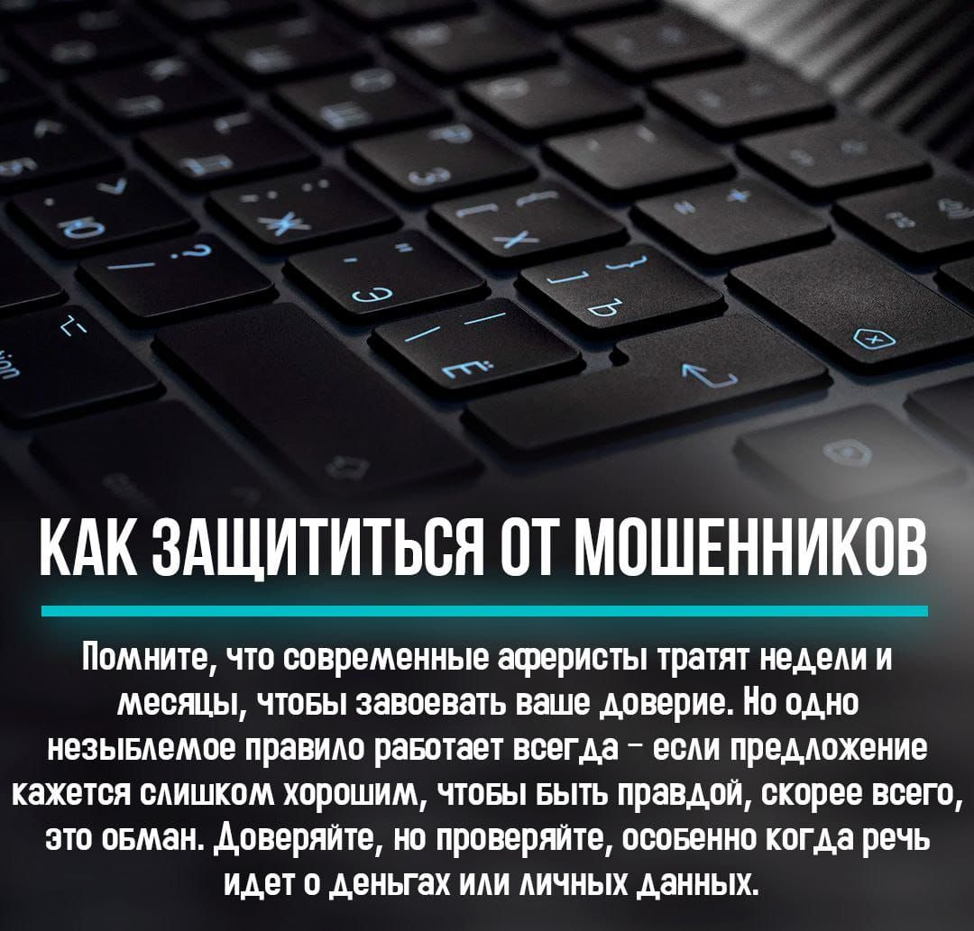 КАК ЗАЩИТИТЬСЯ ОТ МОШЕННИКОВ
Помните, что современные аферисты тратят недели и месяцы, чтобы завоевать ваше доверие. Но одно неизменное правило работает всегда - если предложение кажется слишком хорошим, чтобы быть правдой, скорее всего, это обман. Доверяйте, но проверяйте, особенно когда речь идет о деньгах или личных данных.