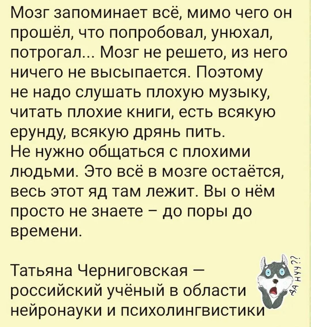 Мозг запоминает всё, мимо чего он прошёл, что попробовал, унухал, потрогал... Мозг не решето, из него ничего не высыпается. Поэтому не надо слушать плохую музыку, читать плохие книги, есть всякую ерунду, всякую дрянь пить. Не нужно общаться с плохими людьми. Это всё в мозге остаётся, весь этот яд там лежит. Вы о нём просто не знаете – до поры до времени.

Татьяна Черниговская — российский учёный в области нейронауки и психолингвистики.