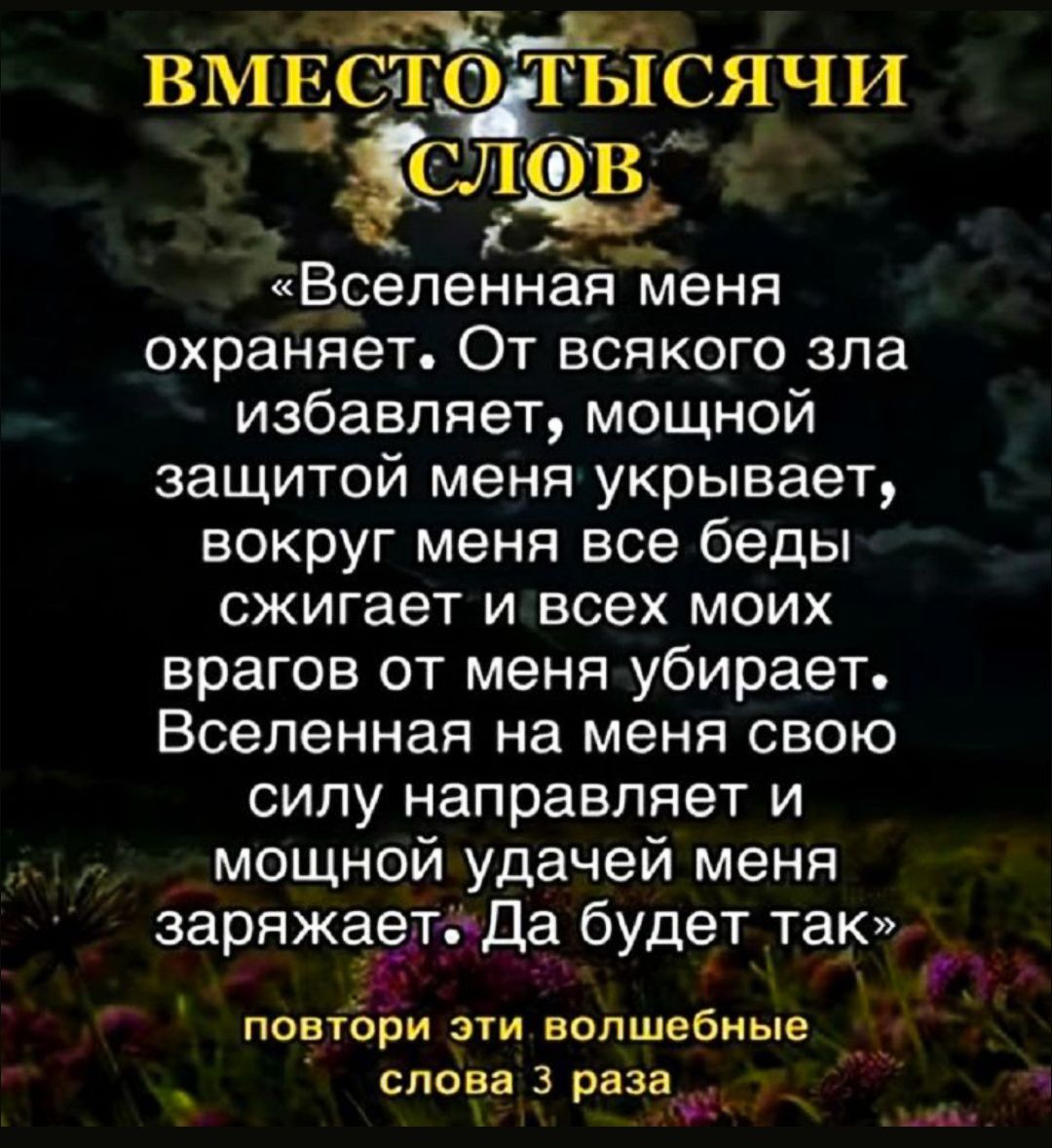 ВМЕСТО ТЫСЯЧИ СЛОВ «Вселенная меня охраняет. От всякого зла избавляет, мощной защитой меня укрывает, вокруг меня все беды сжигает и всех моих врагов от меня убирает. Вселенная на меня свою силу направляет и мощной удачей меня заряжает. Да будет так» повтори эти волшебные слова 3 раза