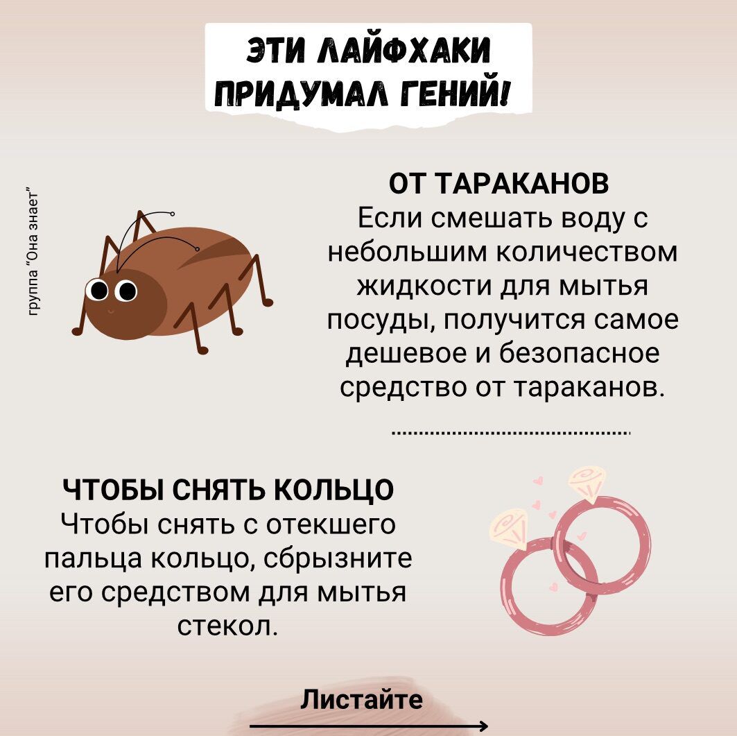 ЭТИ ЛАЙФХАКИ ПРИДУМАЛ ГЕНИЙ

ОТ ТАРАКАНОВ
Если смешать воду с небольшим количеством жидкости для мытья посуды, получится самое дешевое и безопасное средство от тараканов.

ЧТОБЫ СНЯТЬ КОЛЬЦО
Чтобы снять с отекшего пальца кольцо, сбрызните его средством для мытья стекол.