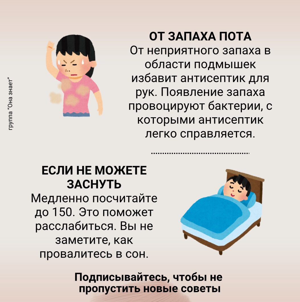 ОТ ЗАПАХА ПОТА
От неприятного запаха в области подмышек избавит антисептик для рук. Появление запаха провоцируют бактерии, с которыми антисептик легко справляется.

ЕСЛИ НЕ МОЖЕТЕ ЗАСНУТЬ
Медленно посчитайте до 150. Это поможет расслабиться. Вы не заметите, как провалитесь в сон.

Подписывайтесь, чтобы не пропустить новые советы