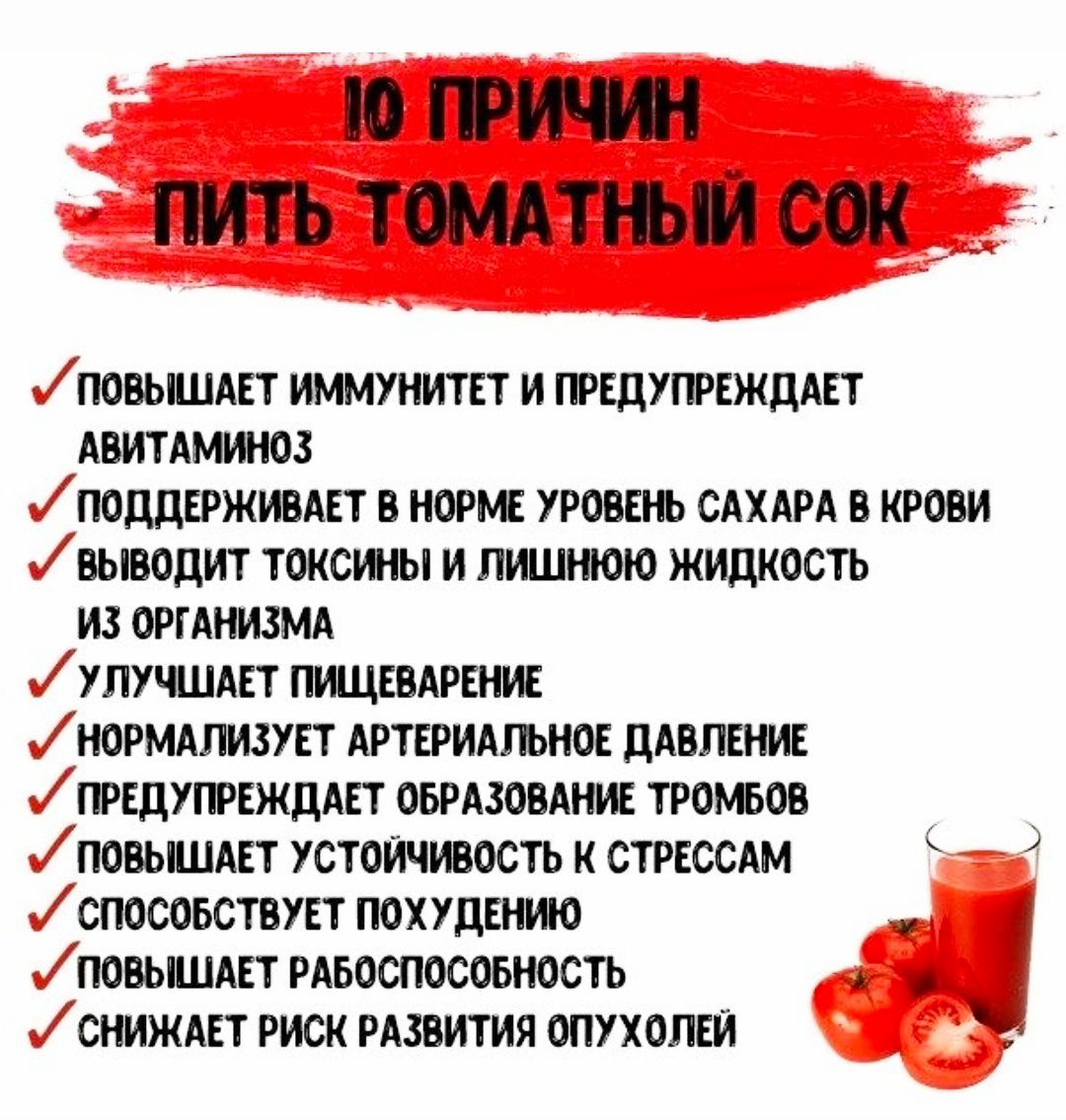 10 ПРИЧИН ПИТЬ ТОМАТНЫЙ СОК

• ПОВЫШАЕТ ИММУНИТЕТ И ПРЕДУПРЕЖДАЕТ АВИТАМИНОЗ
• ПОДДЕРЖИВАЕТ В НОРМЕ УРОВЕНЬ САХАРА В КРОВИ
• ВЫВОДИТ ТОКСИНЫ И ЛИШНЮЮ ЖИДКОСТЬ ИЗ ОРГАНИЗМА
• УЛУЧШАЕТ ПИЩЕВАРЕНИЕ
• НОРМАЛИЗУЕТ АРТЕРИАЛЬНОЕ ДАВЛЕНИЕ
• ПРЕДУПРЕЖДАЕТ ОБРАЗОВАНИЕ ТРОМБО
• ПОВЫШАЕТ УСТОЙЧИВОСТЬ К СТРЕССАМ
• СПОСОБСТВУЕТ ПОХУДЕНИЮ
• УЛУЧШАЕТ РАБОТОСПОСОБНОСТЬ
• СНИЖАЕТ РИСК РАЗВИТИЯ ОПУХОЛЕЙ