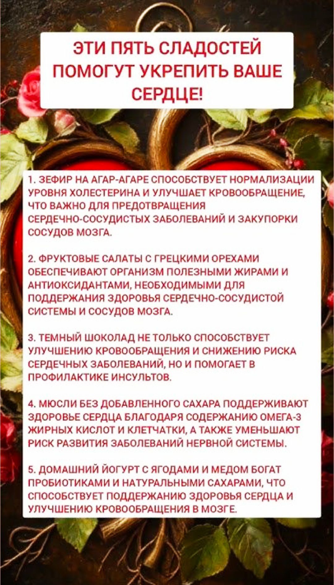 ЭТИ ПЯТЬ СЛАДОСТЕЙ ПОМОГУТ УКРЕПИТЬ ВАШЕ СЕРДЦЕ!

1. Зефир на агар-агаре способствует нормализации уровня холестерина и улучшает кровообращение, что важно для предотвращения сердечно-сосудистых заболеваний и закупорки сосудов мозга.

2. Фруктовые салаты с греческими орехами обеспечивают организм полезными жирами и антиоксидантами, необходимыми для поддержания здоровья сердечно-сосудистой системы и сосудов мозга.

3. Темный шоколад не только способствует улучшению кровообращения и снижению риска сердечного заболевания, но и помогает в профилактике инсульта.

4. Мюсли без добавленного сахара поддерживают здоровье сердца благодаря богатому содержанию омега-3 жирных кислот и клетчатки, а также уменьшают риск развития нервных расстройств.

5. Домашний йогурт с ягодами и медом богат пробиотиками и натуральными веществами, которые помогают поддерживать здоровье сердца и улучшение кровообращения в мозге.
