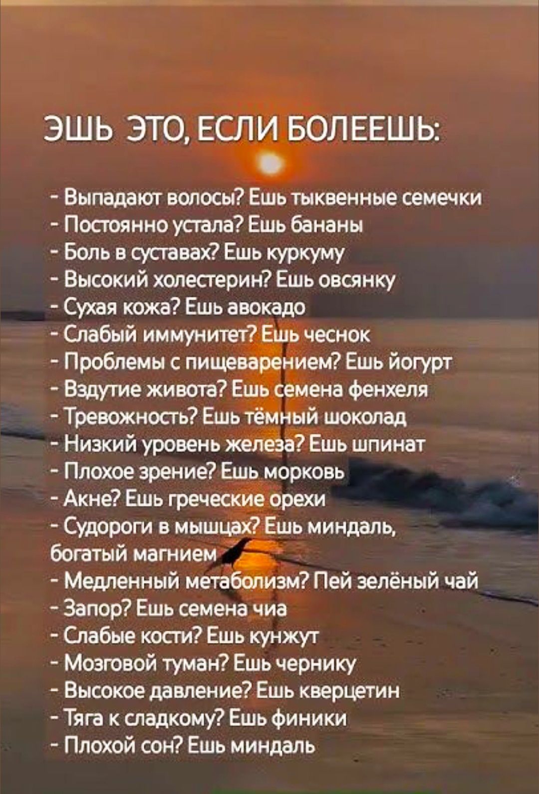 ЭШЬ ЭТО, ЕСЛИ БОЛЕЕШЬ:

- Выпадают волосы? Ешь тыквенные семечки
- Постоянно устала? Ешь бананы
- Боль в суставах? Ешь куркуму
- Высокий холестерин? Ешь овсянку
- Сухая кожа? Ешь авокадо
- Слабый иммунитет? Ешь чеснок
- Проблемы с пищеварением? Ешь йогурт
- Вздутие живота? Ешь семена фенхеля
- Тревожность? Ешь тёмный шоколад
- Низкий уровень железа? Ешь шпинат
- Плохое зрение? Ешь морковки
- Акне? Ешь греческие орехи
- Судороги в мышцах? Ешь миндаль, богатый магнием
- Медленный метаболизм? Пей зелёный чай
- Запор? Ешь семечка
- Слабое кровообращение? Ешь жукнут
- Мозговой туман? Ешь чёрнику
- Высокое давление? Ешь кверцетин
- Плохой сон? Ешь миндаль