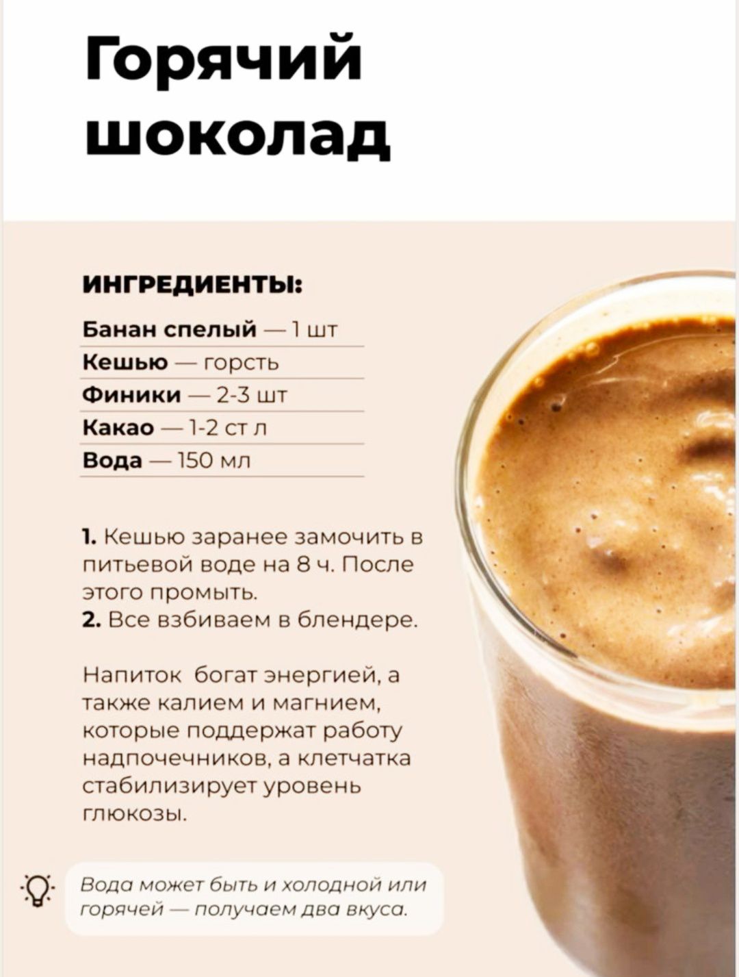 Горячий шоколад
ИНГРЕДИЕНТЫ:
Банан спелый — 1 шт.
Кешью — горсть
Финики — 2-3 шт.
Какао — 1-2 ст. л.
Вода — 150 мл.

1. Кешью заранее замочить в питьевой воде на 8 ч. После этого промыть.
2. Все взбиваем в блендере.

Напиток богат энергии, а также калием и магнием, которые поддерживают работу надпочечников, а клетчатка стабилизирует уровень глюкозы.

Вода может быть и холодной или горячей — получаем два вкуса.