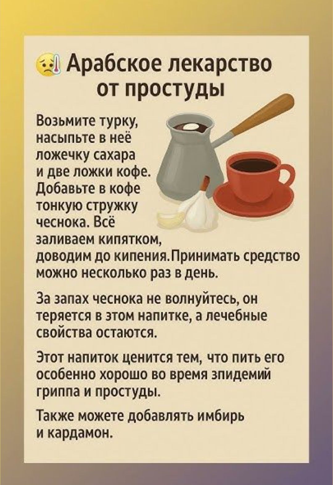 Арабское лекарство от простуды

Возьмите турку, насыпьте в неё ложечку сахара и две ложки кофе. Добавьте в кофе тонкую стружку чеснока. Всё заливаем кипятком, доводим до кипения. Принимать средство можно несколько раз в день.

За запах чеснока не волнуйтесь, он теряется в этом напитке, а лечебные свойства остаются.

Этот напиток ценится тем, что пить его особенно хорошо во время зимней эпидемии гриппа и простуды. Также можете добавлять имбирь и кардамон.