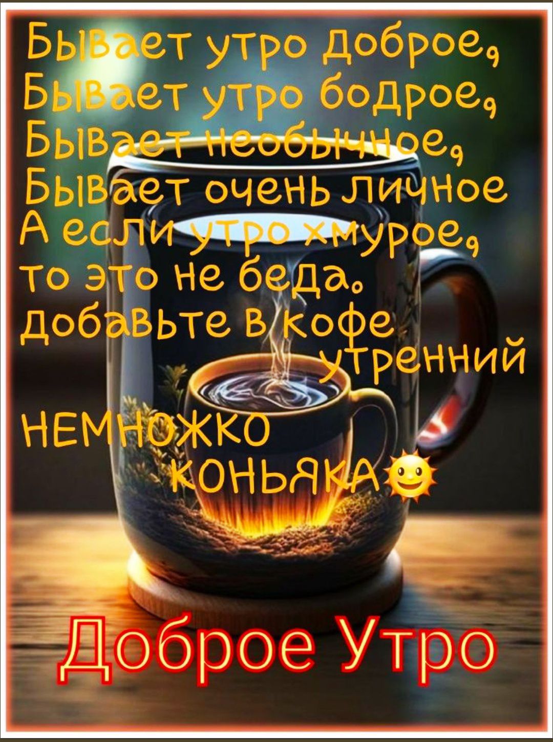 Бывает утро доброе,
Бывает утро бодрое,
Бывает необычное,
Бывает очень личное
А если утро хмурое,
то это не беда.
добавьте в кофе утренний НЕМНОЖКО КОНЬЯКА😃
Доброе Утро