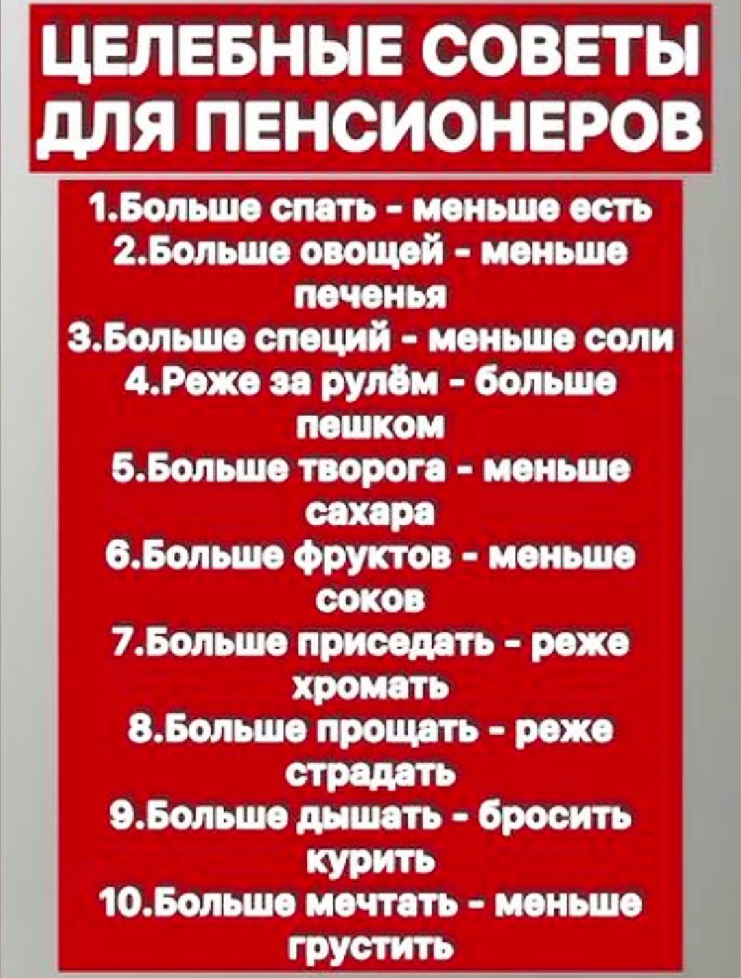 ЦЕЛЕБНЫЕ СОВЕТЫ ДЛЯ ПЕНСИОНЕРОВ
1. Больше спать - меньше есть
2. Больше овощей - меньше печени
3. Больше специй - меньше соли
4. Редже за рулем - больше пешком
5. Больше творога - меньше сахара
6. Больше фруктов - меньше соков
7. Больше приседать - реже хромать
8. Больше прошаться - реже страдать
9. Больше дышать - бросить курить
10. Больше мечтать - меньше грустить