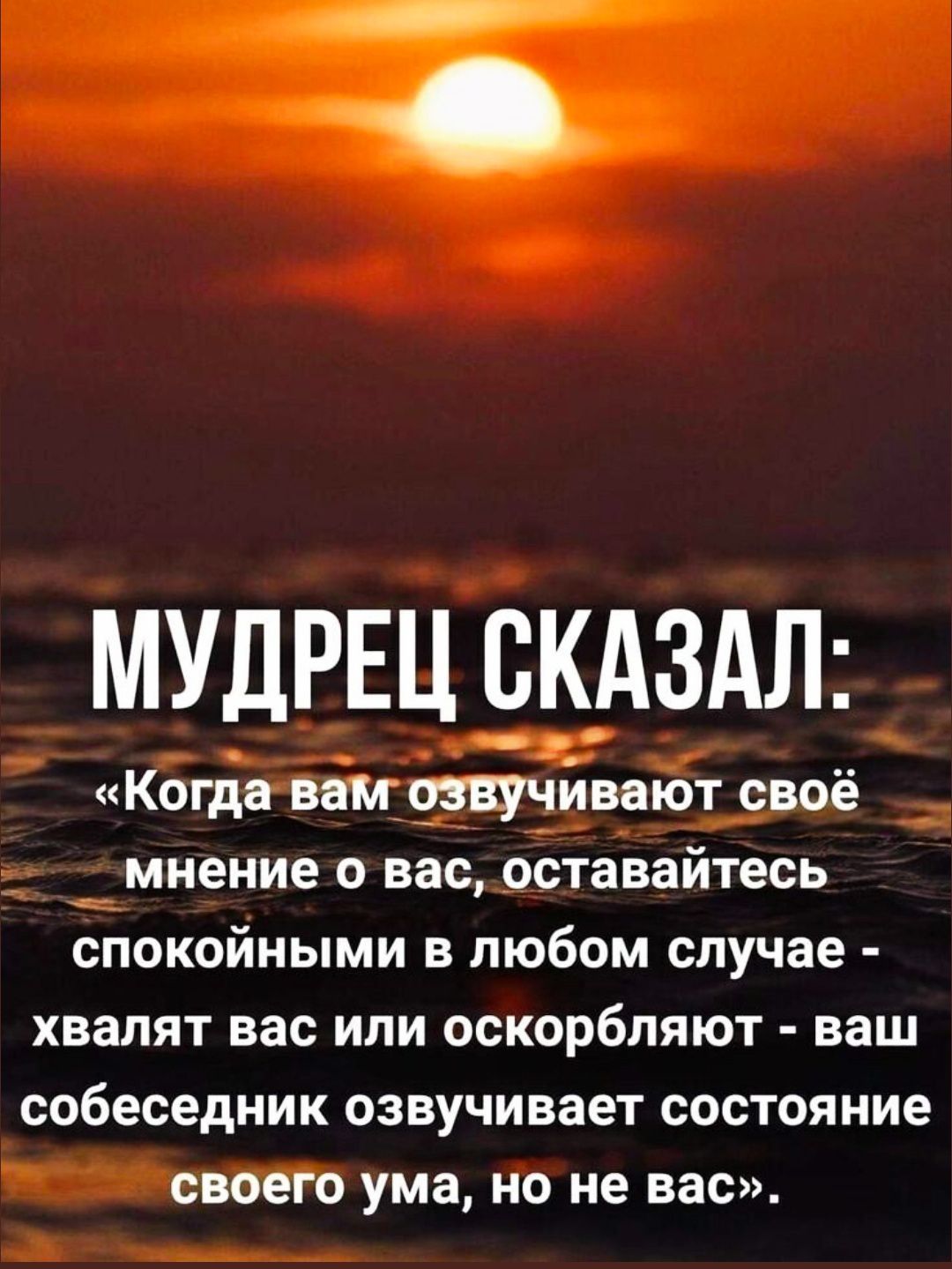МУДРЕЦ СКАЗАЛ:
«Когда вам озвучивают своё мнение о вас, оставайтесь спокойными в любом случае - хвалят вас или оскорбляют - ваш собеседник озвучивает состояние своего ума, но не вас».