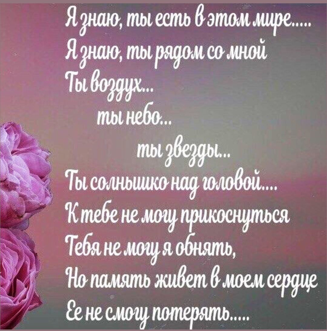 Я знаю, ты есть в этом мире....
Я знаю, ты рядом со мной
Ты воздух...
ты небо...
ты звезды...
Ты солнышко над головой....
К тебе не могу прикоснуться
Тебя не могу я обнять,
Но память живет в моем сердце
Ее не смогу потерять.....