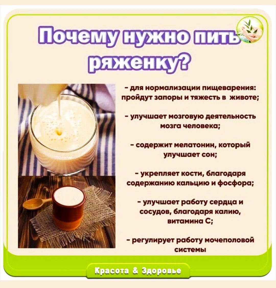 Почему нужно пить ряженку?
- для нормализации пищеварения: пройдут запоры и тяжесть в животе;
- улучшает мозговую деятельность мозга человека;
- содержит мелатонин, который улучшает сон;
- укрепляет кости, благодарю содержанию кальция и фосфора;
- улучшает работу сердца и сосудов, благодаря калию, витаминам C;
- регулирует работу мочевой системы.