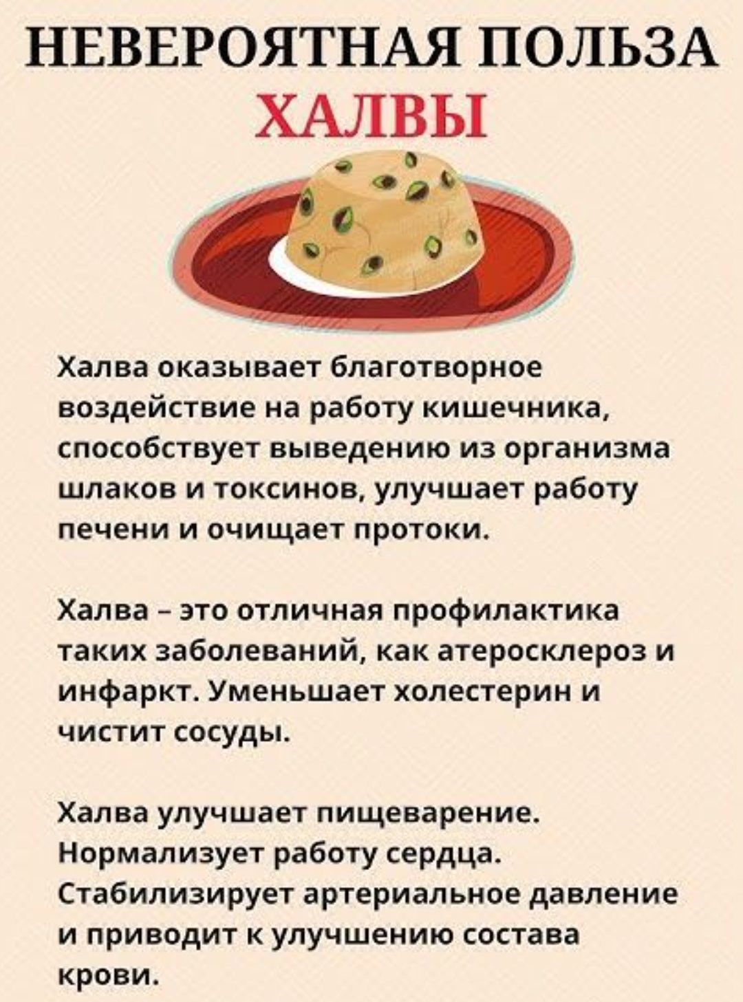 НЕВЕРОЯТНАЯ ПОЛЬЗА ХАЛВЫ

Халва оказывает благотворное воздействие на работу кишечника, способствует выведению из организма шлаков и токсинов, улучшает работу печени и очищает протоки.

Халва – это отличная профилактика таких заболеваний, как атеросклероз и инфаркт. Уменьшает холестерин и чистит сосуды.

Халва улучшает пищеварение. Нормализует работу сердца. Стабилизирует артериальное давление и приводит к улучшению состава крови.