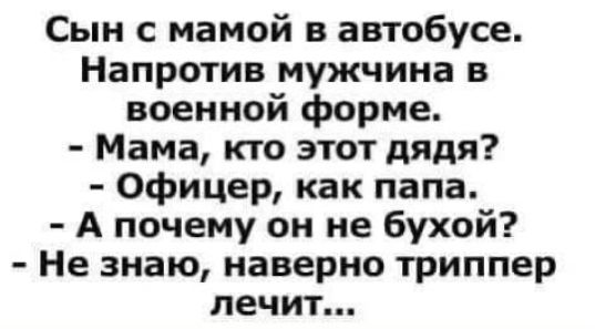 Сын с мамой в автобусе. Напротив мужчина в военной форме.
- Мама, кто этот дядя?
- Офицер, как папа.
- А почему он не бухой?
- Не знаю, наверное триппер лечит...