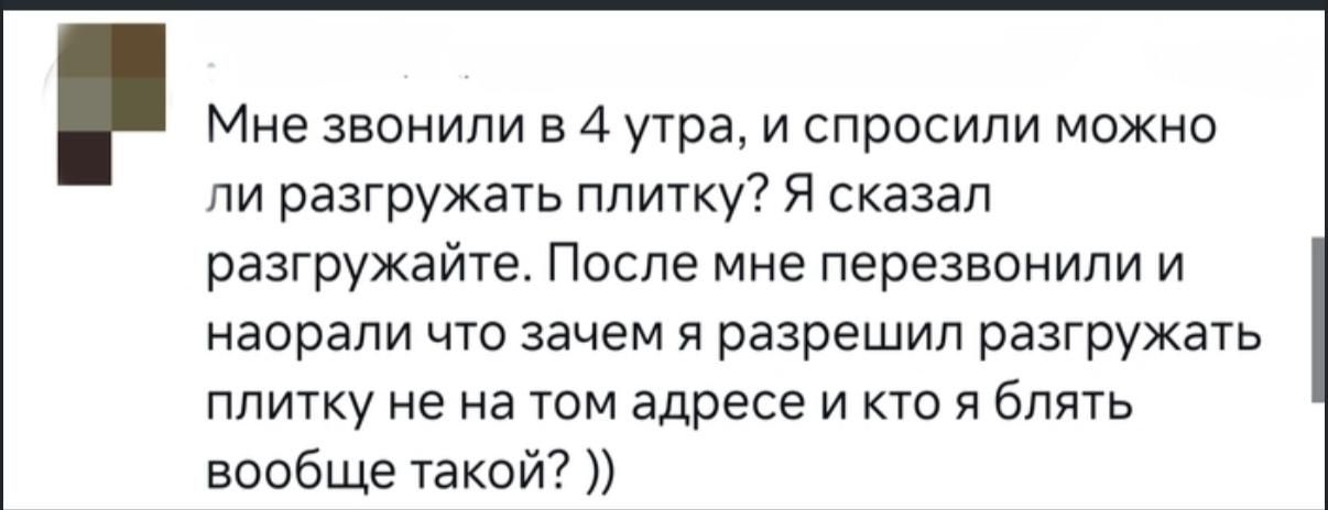 Мне звонили в 4 утра, и спросили можно ли разгружать плитку? Я сказал разгружайте. После мне перезвонили и наорали что зачем я разрешил разгружать плитку не на том адресе и кто я блядь вообще такой? ))