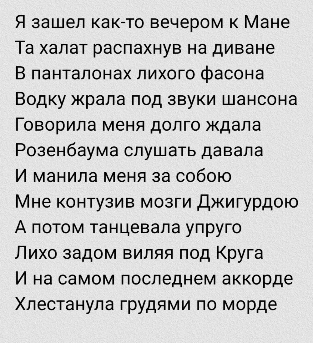 Я зашел как-то вечером к Манe Та халат распахнув на диване В палтанонах лихого фасона Водку жрала под звуки шансона Говорила меня долго ждала Розенбаума слушать давала И манила меня за собой Мне контузив мозги Джиггурдою А потом танцевала упруго Лихо задам виляв под Крyга И на самом последнем akkorde Хlestанула грудями по морде