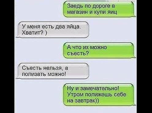 _ Заедь по дорпге магазин и купи яиц _ У меня есть два яйца Хватит ___ А что их можно с ъесть Съесть нельзя полизать можно Ну и замечательно Утром попижешь себе на завтрак