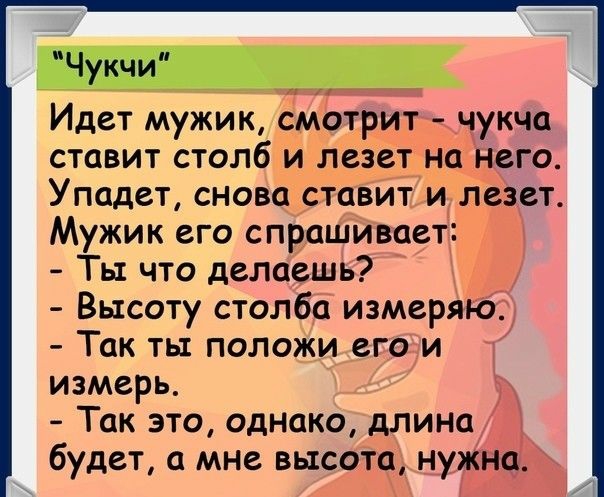 Чукчи Идет мужик смотритг чукча ставит столб и лезет на него Упадет снова ставит и лезет Мужик его спрашивает Ты что делаешь Высоту столба измеряКй Так ты положи его и т измерь Так это однако длина будет а мне высота Ж