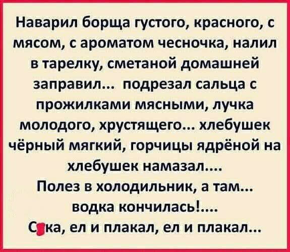 Наварил борща густого, красного, с мясом, с ароматом чесночка, налил в тарелку, сметаной домашней заправил... подрезал сальца с прожилками мясными, лучка молодого, хрустящего... хлебушек чёрный мягкий, горчицы ядрёной на хлебушек намазал.... Полез в холодильник, а там... водка кончилась!... Сука, ел и плакал, ел и плакал...