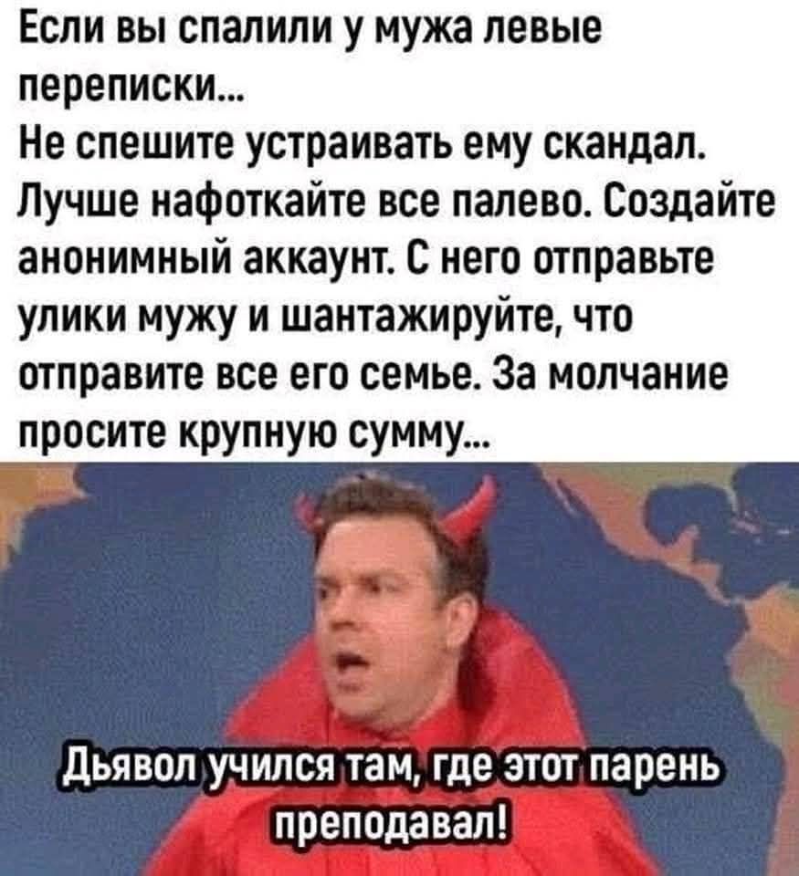 Если вы спалили у мужа левые переписки... Не спешите устраивать ему скандал. Лучше нафоткайте все палево. Создайте анонимный аккаунт. С него отправьте улики мужу и шантажируйте, что отправите все его семье. За молчание просите крупную сумму...
Дьявол учился там, где этот парень преподавал!
