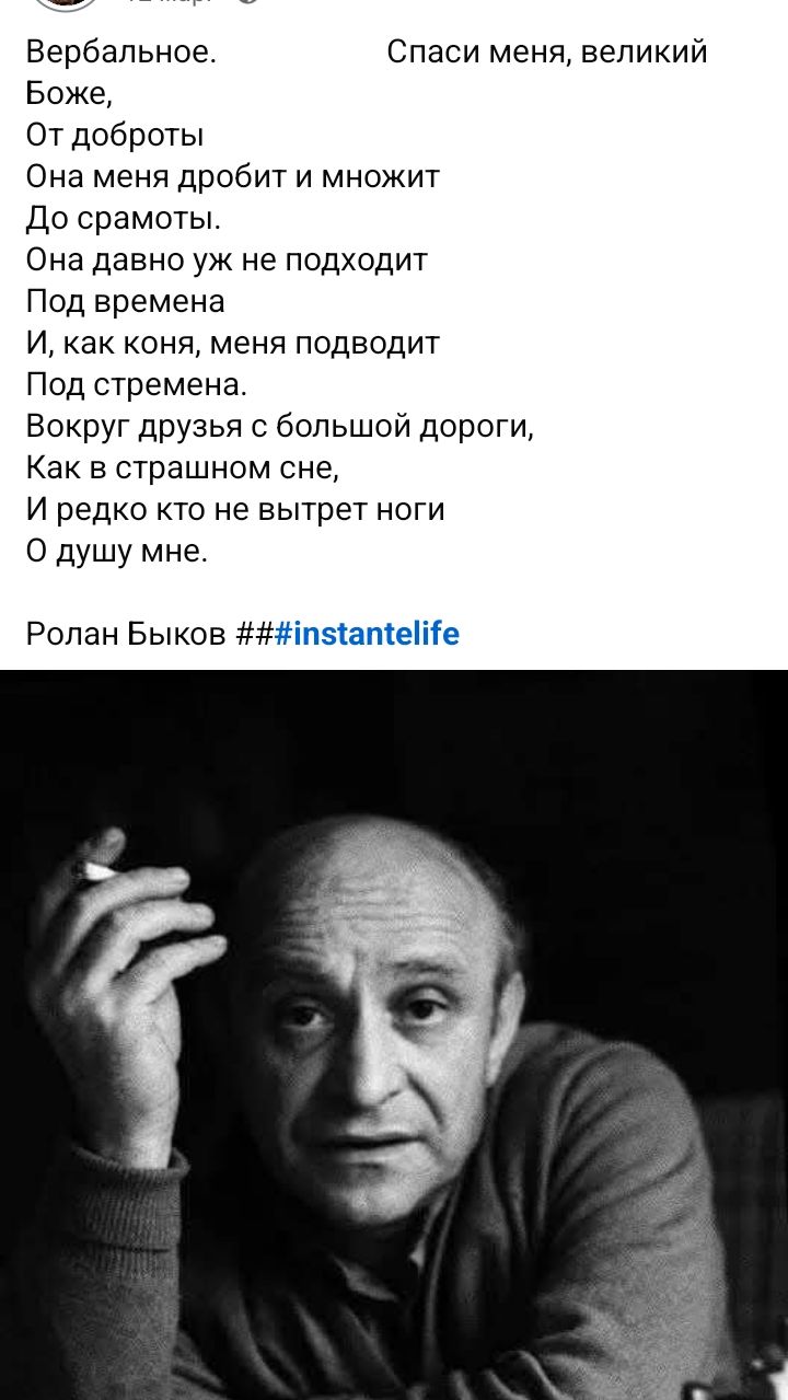 Вербальное. Спаси меня, великий Боже, От доброты Она меня дробит и множит До срамоты. Она давно уж не подходит Под времена И, как коня, меня подводит Под стремена. Вокруг друзья с большой дороги, Как в страшном сне, И редко кто не вытрет ноги О душу мне. Ролан Быков ###instante life