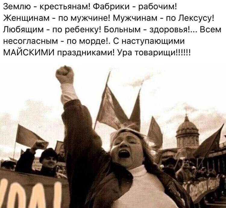 Землю - крестьянам! Фабрики - рабочим! Женщинам - по мужчине! Мужчинам - по Лексусу! Любящим - по ребенку! Больным - здоровьем! Всем несогласным - по морде!. С наступающими МАЙСКИМИ праздниками! Ура товарищи!!!!!!