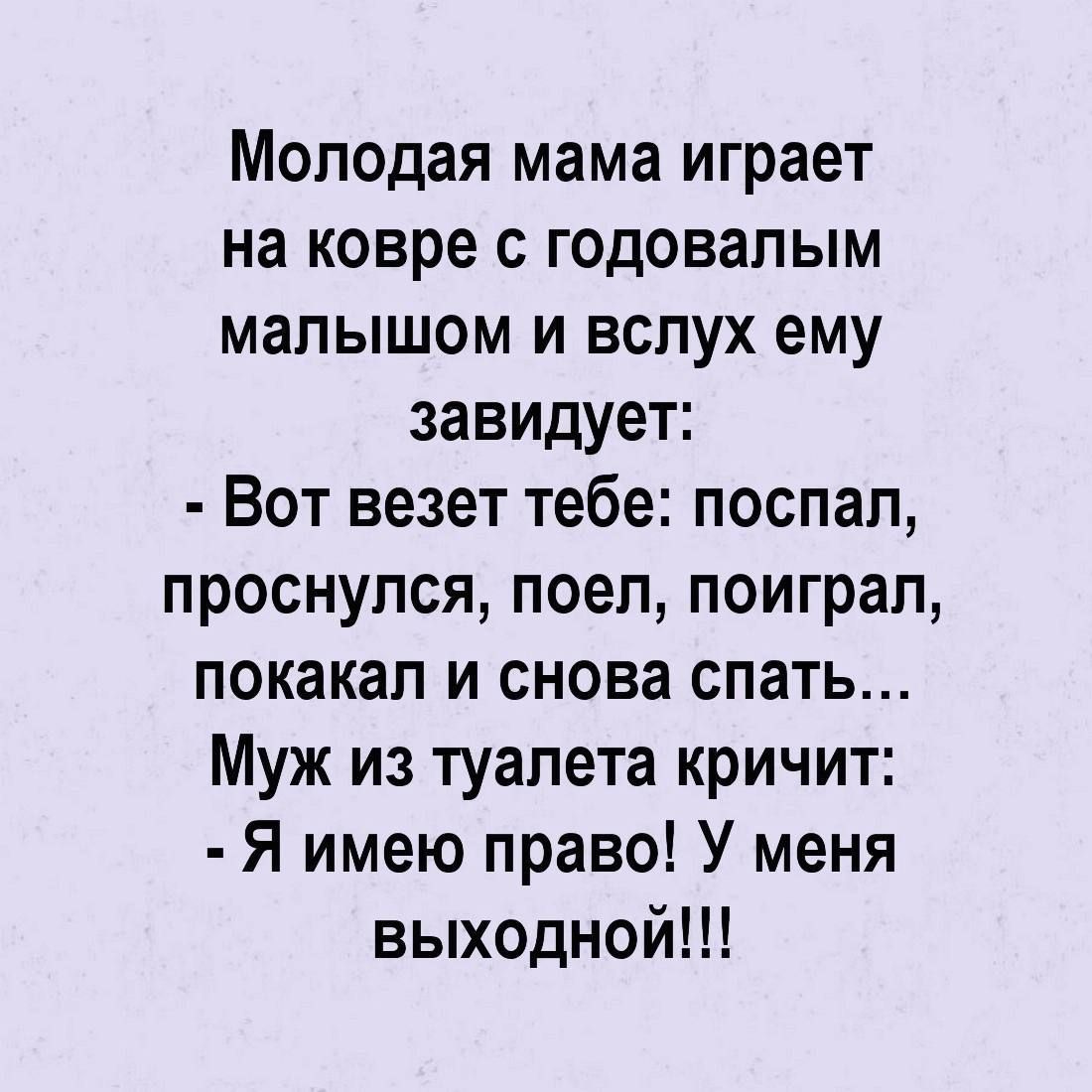 Молодая мама играет на ковре с годовалым малышом и вслух ему завидует:
- Вот везет тебе: поспал, проснулся, поел, поиграл, покакал и снова спать...
Муж из туалета кричит:
- Я имею право! У меня выходной!!!