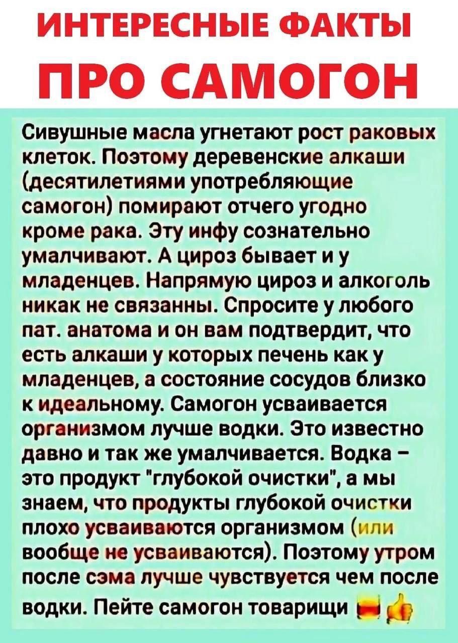 ИНТЕРЕСНЫЕ ФАКТЫ ПРО САМОГОН
Сивушные масла угнетают рост раковых клеток. Поэтo деревенские алкаши (десятилетиями употребляющие самогон) помирают отчего угодно кроме рака. Эту инфу сознательно умалчивают. А цироз бывает и у младенцев. Напрямую цироз и алкоголь никак не связаны. Спроcите у любого пат. анатомa и он вам подтвердит, что есть алкаши у которых печень как у младенцев, а состояние сосудов близко к идеальному. Самогон усваивается организмом лучше водки. Это известно давно и так же умалчивается. Водка — это продукт глубокой очистки, а мы знаем, что продукты глубокой очистки плохо усваиваются организмом. Поэтому утром после самогона лучше чувствуется чем после водки. Пейте самогон товарищи