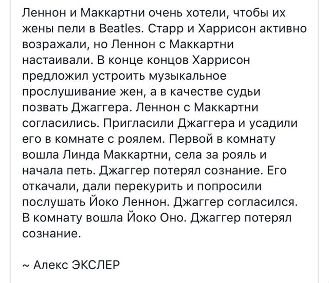 Леннон и Маккартни очень хотели, чтобы их жены пели в Beatles. Старр и Харрисон активно возражали, но Леннон с Маккартни настаивали. В конце концов Харрисон предложил устроить музыкальное прослушивание жен, в качестве судьи позвать Джаггера. Леннон с Маккартни согласились. Пригласили Джаггера и усадили его в комнате с роялем. Первой в комнату вошла Линда Маккартни, села за рояль и начала петь. Джаггер потерял сознание. Его откачали, затем вернули и попросили послушать Йоко Леннон. Джаггер согласился. В комнату вошла Йоко Оно. Джаггер потерял сознание.

~ Алекс ЭСКЛЕР