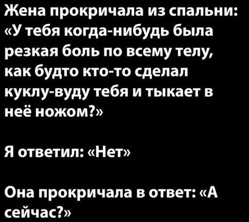 Жена прокричала из спальни: «У тебя когда-нибудь была резкая боль по всему телу, как будто кто-то сделал куколку-вуду тебя и тыкает в ней ножом?»
Я ответил: «Нет».
Она прокричала в ответ: «А сейчас?»
