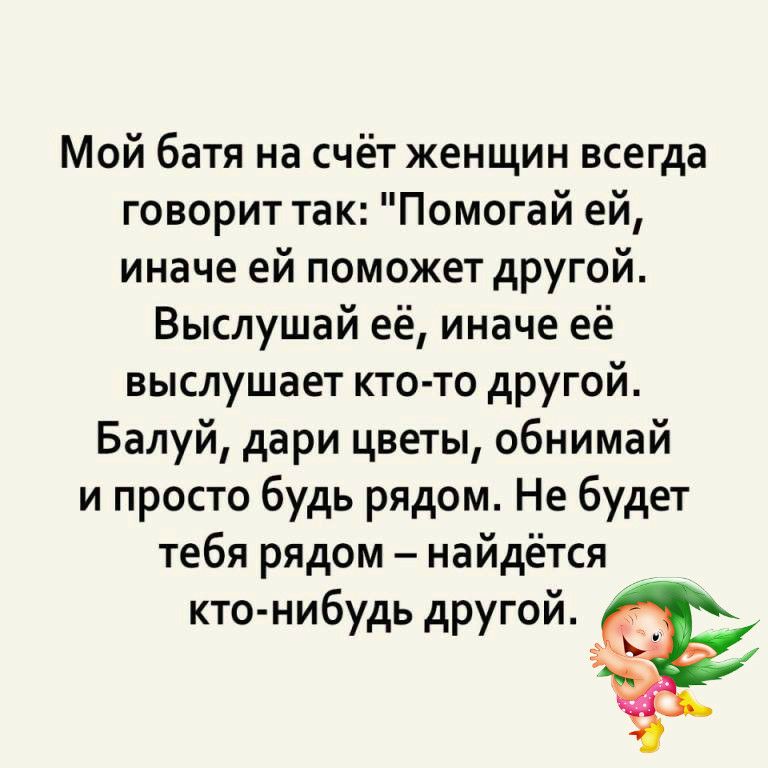 Мой батя на счёт женщин всегда говорит так Помогай ей иначе ей поможет другой Выслушай её иначе её выслушает кто то другой Балуй дари цветы обнимай и просто будь рядом Не будет тебя рядом найдётся кто нибудь другой