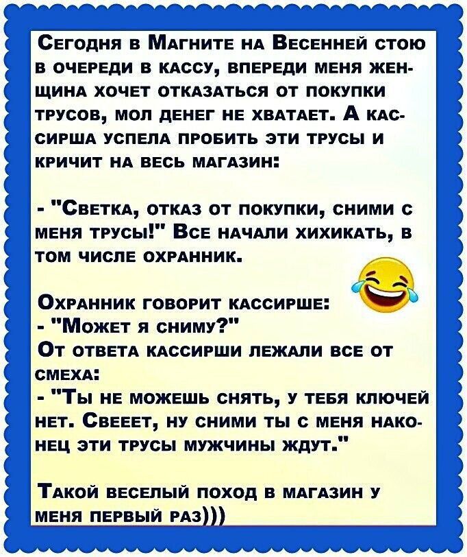 Сегодня в Магните на Весенней стою в очереди в кассу, впереди меня женщина хочет отказаться от покупки трусов, мол денег не хватает. А кассирша успела пробить эти трусы и кричит на весь магазин: - 'Светка, отказ от покупки, сними с меня трусы!' Все начали хихикать, в том числе охранники. Охранник говорит кассирше: - 'Может я сниму?' От ответа кассирши лежали все от смеха: - 'Ты не можешь снять, у тебя ключей нет. Света, ну сними ты с меня наконец эти трусы...' Такой весёлый поход в магазин у меня первый раз)))