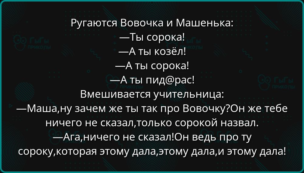 Ругаются Вовочка и Машенька:
—Ты сорока!
—А ты козёл!
—А ты сорока!
—А ты пид@рас!
Вмешивается учительница:
—Маша, ну зачем же ты так про Вовочку? Он же тебе ничего не сказал, только сорокой назвал.
—Ага, ничего не сказал! Он ведь про ту сороку, которая этому дала, этому дала, и этому дала!