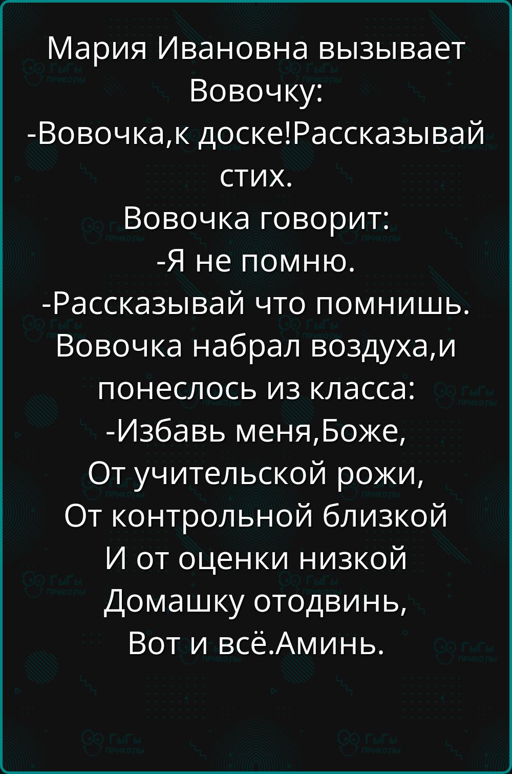 Мария Ивановна вызывает Вовочку:
- Вовочка, к доске! Рассказывай стих.
Вовочка говорит:
- Я не помню.
- Рассказывай что помнишь. Вовочка набрал воздуха, и понеслось из класса:
- Избавь меня, Боже,
От учительской рожи,
От контрольной близкой
И от оценки низкой
Домашку отодвинь,
Вот и всё. Аминь.