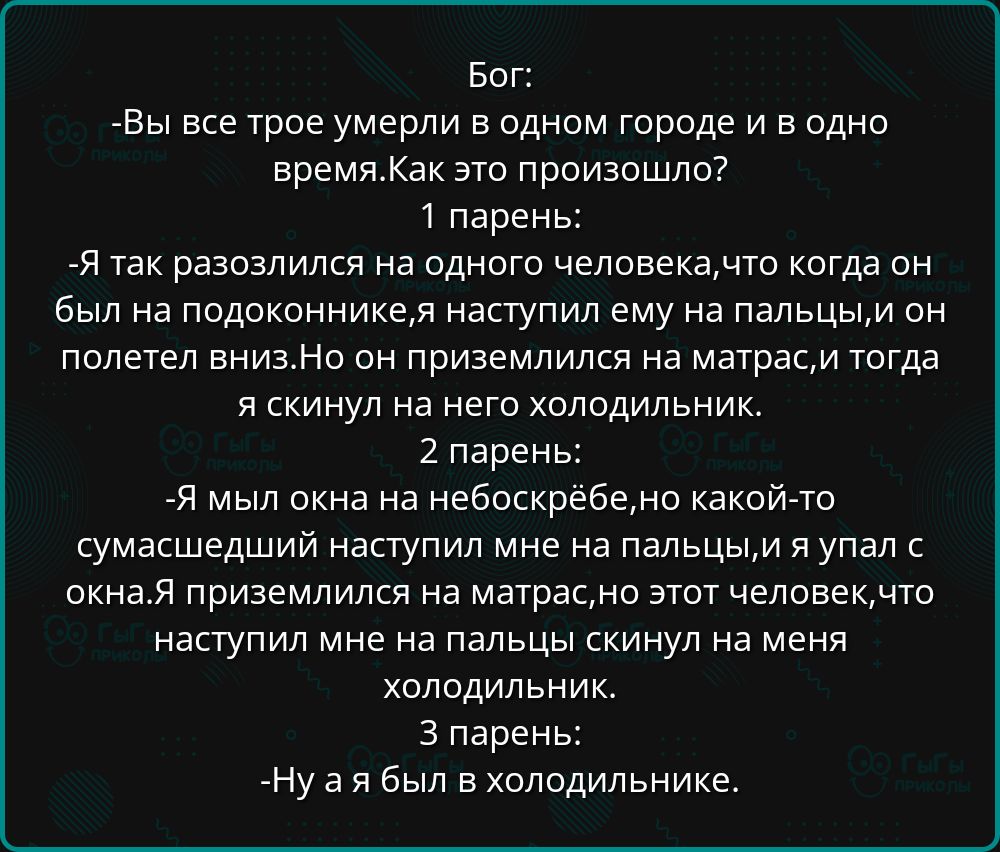 Бог:
-Вы все трое умерли в одном городе и в одно время. Как это произошло?
1 парень:
-Я так разозлился на одного человека, что когда он был на подоконнике, я наступил ему на пальцы, и он полетел вниз. Но он приземлился на матрас, и тогда я скинул на него холодильник.
2 парень:
-Я мой окна на небоскрёбе, но какой-то сумасшедший наступил мне на пальцы, и я упал с окна. Я приземлился на матрас, но этот человек, который наступил на меня, скинул на меня холодильник.
3 парень:
-Ну а я был в холодильнике.