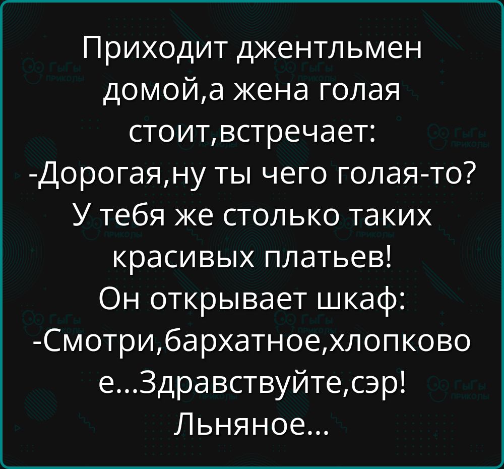 Приходит джентльмен домой, а жена голая стоит, встречает: - Дорогая, ну ты чего голая-то? У тебя же столько таких красивых платьев! Он открывает шкаф: - Смотри, бархатное, хлопковое... Здравствуйте, сэр! Льняное...