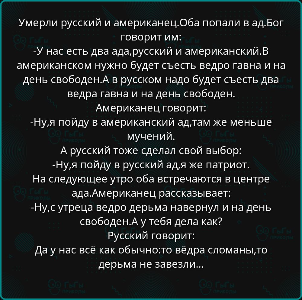 Умерли русский и американец. Оба попали в ад. Бог говорит им: - У нас есть два ада, русский и американский. В американском нужно будет съесть ведро говна на день свободен. А в русском надо будет съесть два ведра говна и на день свободен. Американец говорит: - Ну, я пойду в американский ад, там меньше мучений. А русский тоже сделал свой выбор: - Ну, я пойду в русский ад, я же патриот. На следующее утро оба встречаются в центре. Американец рассказывает: - Ну, устрел ведро говна наверх и на. А ты дела как? Русский говорит: Да у нас всё как обычно: ведро сломали, дерьмом не завязали...