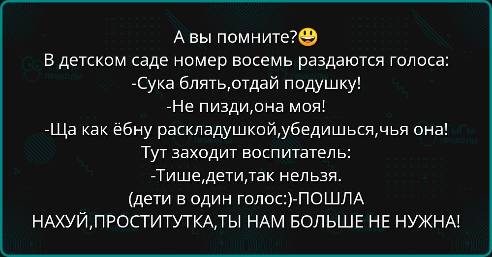 А вы помните?😃 В детском саде номер восемь раздаются голоса: -Сука блять,отдай подушку! -Не пизди,она моя! -Ща как ёбну раскладушкой,убедишься,чья она! Тут заходит воспитатель: -Тише,дети,так нельзя. (дети в один голос:) -Пошла НАХУЙ, ПРОСТИТУТКА, ТЫ НАМ БОЛЬШЕ НЕ НУЖНА!