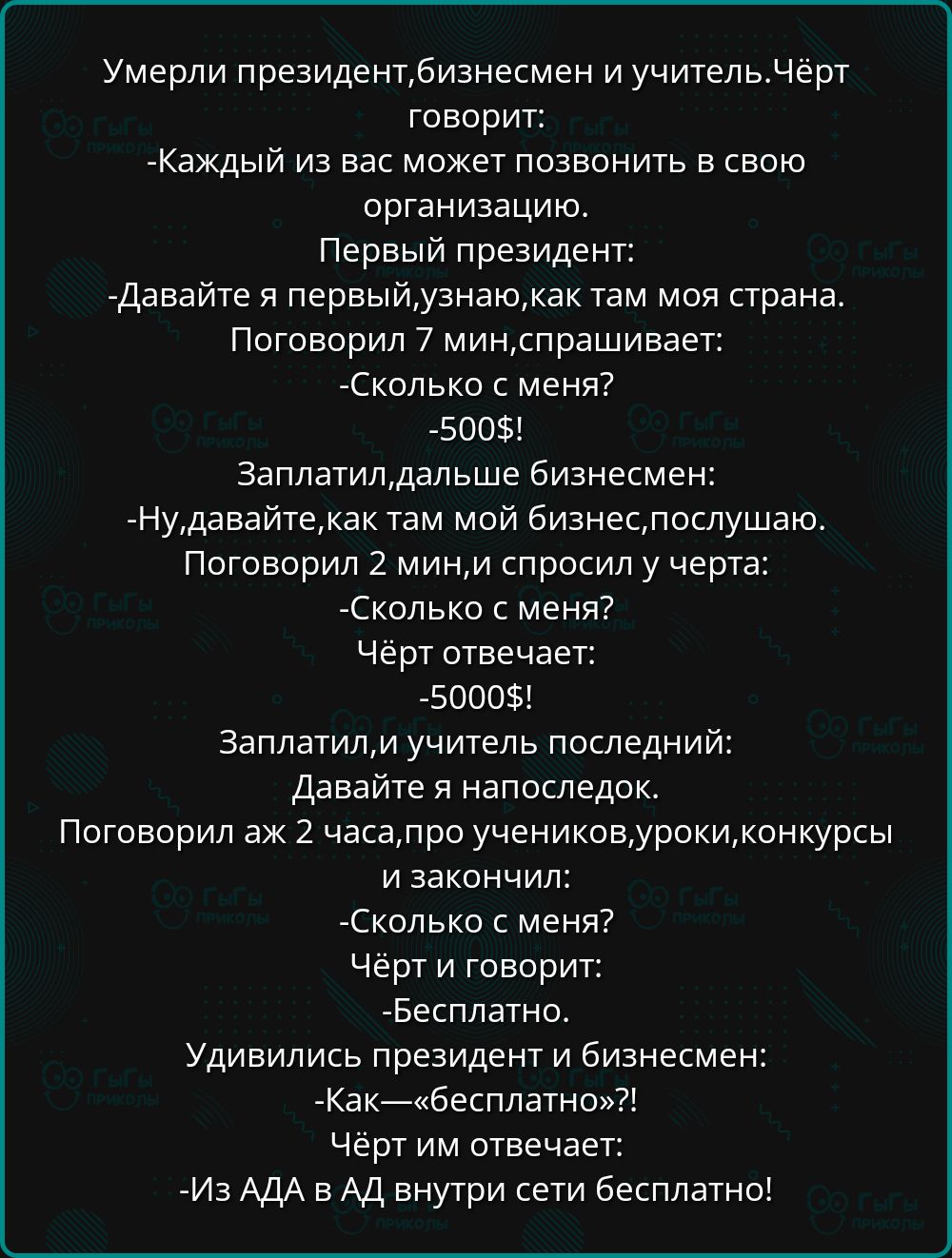 Умерли президент, бизнесмен и учитель. Чёрт говорит:
- Каждый из вас может позвонить в свою организацию.

Первый президент:
- Давайте я первый, узнаю, как там моя страна.
Поговорил 7 мин, спрашивает:
- Сколько с меня?
- 500$!

Заплатил, дальше бизнесмен:
- Ну, давайте, как там мой бизнес, слушаю.
Поговорил 2 мин, и спрашивает у черта:
- Сколько с меня?
Чёрт отвечает:
- 5000$:

Заплатили, и учитель последний:
- Давайте я напоследок.
Поговорил аж 2 часа, про учеников, уроки, конкурсы и закончил:
- Сколько с меня?
- Бесплатно.

Удивились президент и бизнесмен:
- Как — «бесплатно»?!
Чёрт им отвечает:
- Из АДА в АД внутри сети бесплатно!