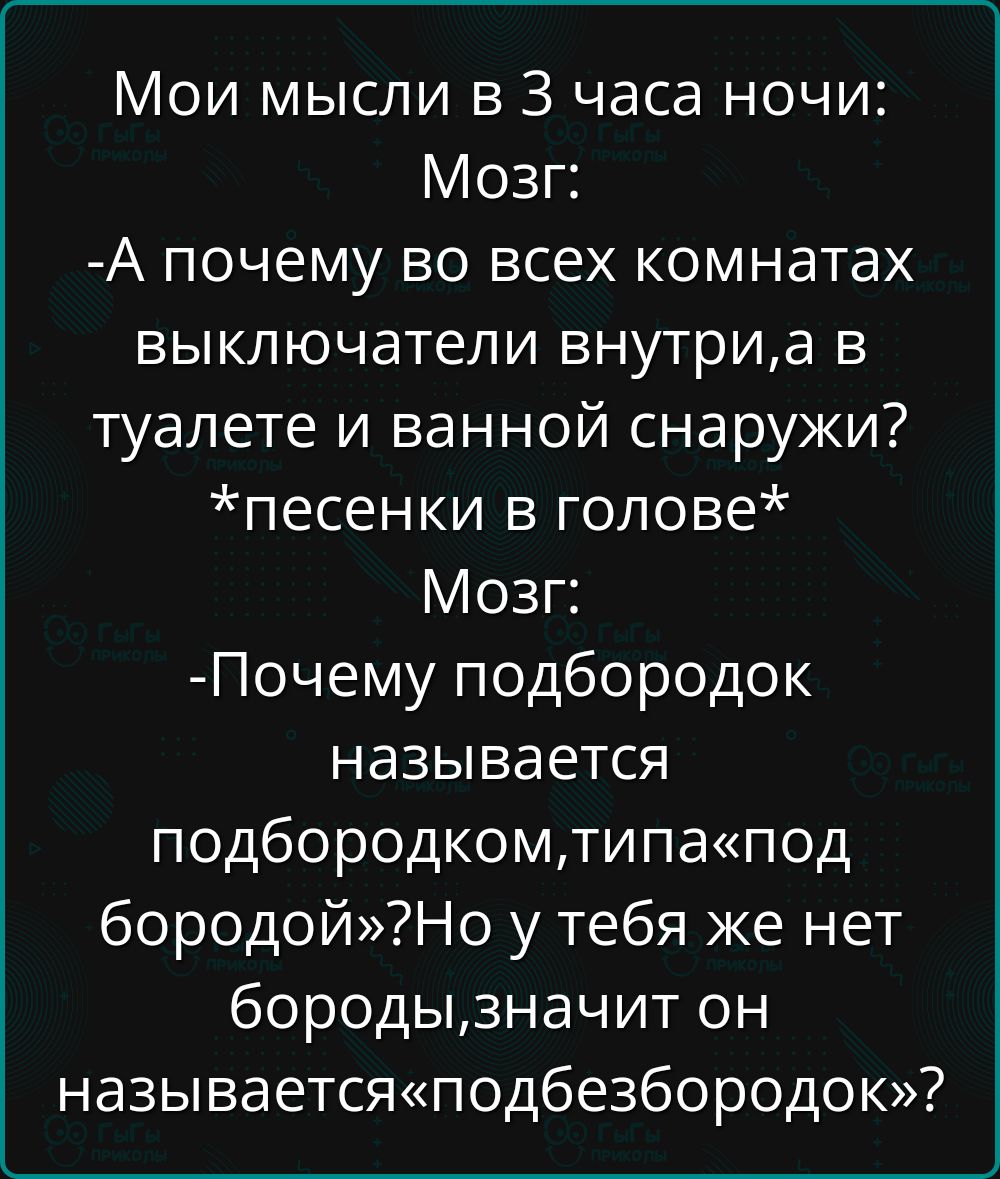 Мои мысли в 3 часа ночи:
Мозг:
-А почему во всех комнатах выключатели внутри, а в туалете и ванной снаружи?
*песенки в голове*
Мозг:
-Почему подбородок называется подбородком, типа «под «бородой»? Но у тебя же нет бороды, значит он называется «подбезбородок»?