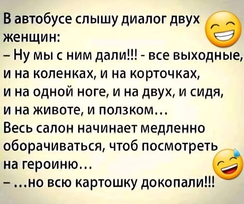 В автобусе слышу диалог двух женщин:
– Ну мы с ним дали!!! - все выходные,
и на коленках, и на коротчках,
и на одной ноге, и на двух, и сидя,
и на животе, и ползком...
Весь салон начинает медленно
оборачиваться, чтоб посмотреть
на героиню...
– ...но всю карточку докопали!!!