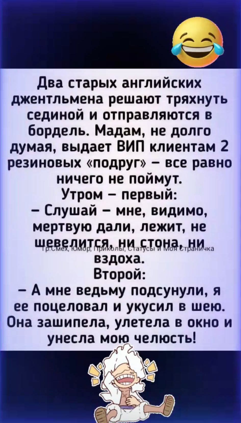 Два старых английских джентльмена решают тянутся сединой и отправляются в бордель. Madam, не долго думая, выдает VIP клиентам 2 резиновых «подруг» – все равно ничего не поймут.
Утром – первый:
– Слушай – мне, видимо, мертвую дали, лежит, не шевелится, ни стон, ни вздоха.
Второй:
– А мне ведмю подсунули, я ее поцеловал и укусил в шею. Она зашипела, улетела в окно и унесла мою челюсть!