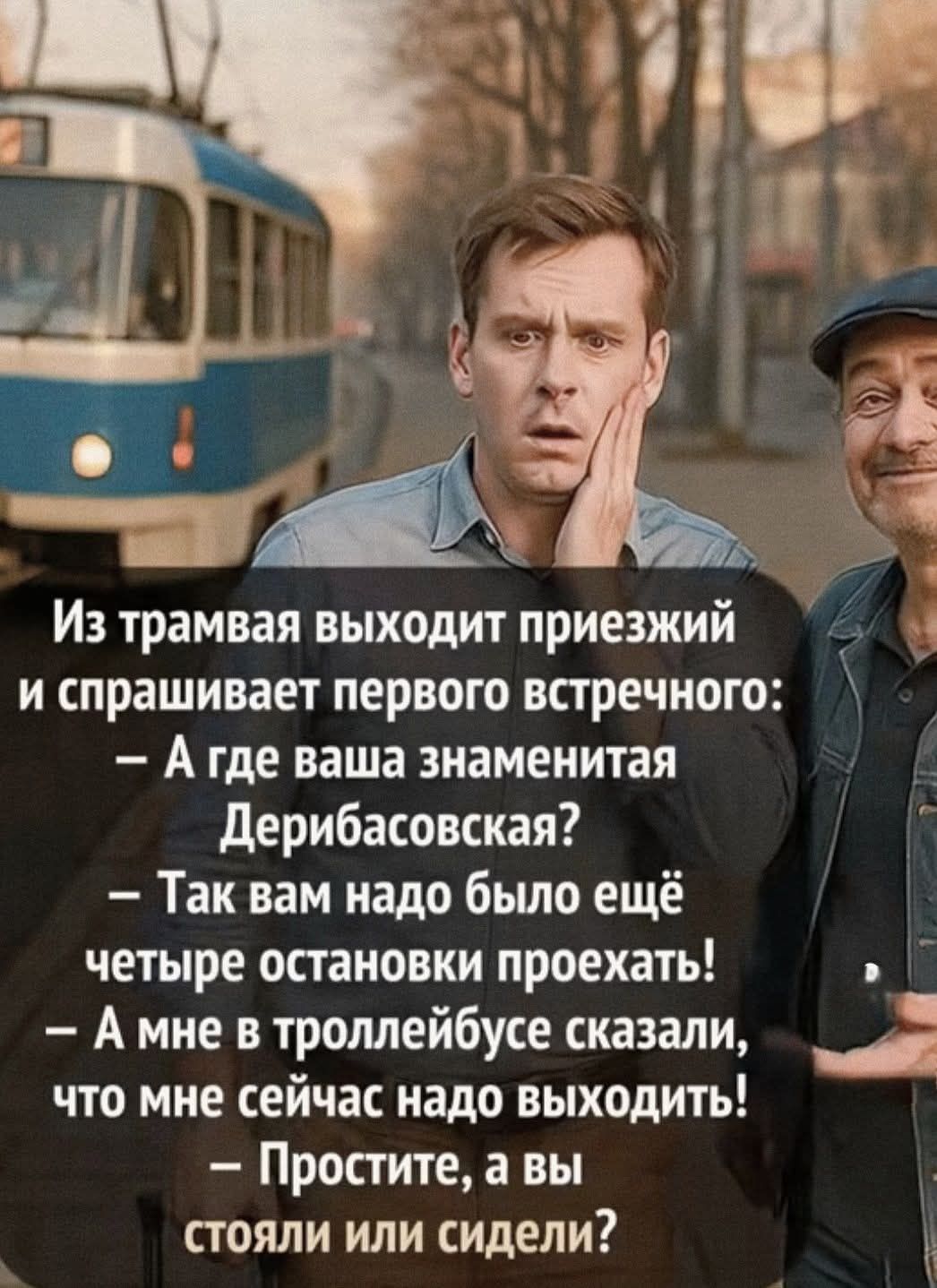 Из трамвая выходит приезжий и спрашивает первого встречного:
- А где ваша знаменитая Дерибасовская?
- Так вам надо было ещё четыре остановки проехать!
- А мне в троллейбусе сказали, что мне сейчас надо выходить!
- Простите, а вы стояли или сидели?