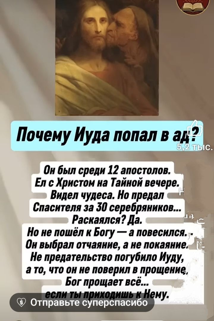 Почему Иуда попал в ад? Он был среди 12 апостолов. Ел с Христом на Тайной вечере. Видел чудеса. Но предал Спасителя за 30 серебряников... Раскаялся? Да. Но не пошёл к Богу — и повесился. Он выбрал отчаивание, а не покаяние. Не предательство погубило Иуду, а то, что он не поверил в прощение, Бог прощает всё... если ты приходишь к Нему.