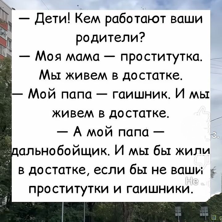 — Дети! Кем работают ваши родители?
— Моя мама — проститутка. Мы живем в достатке.
— Мой папа — гашник. И мы живем в достатке.
— А мой папа — дальнобойщик. И мы бы жили в достатке, если бы не ваши проститутки и гашники.