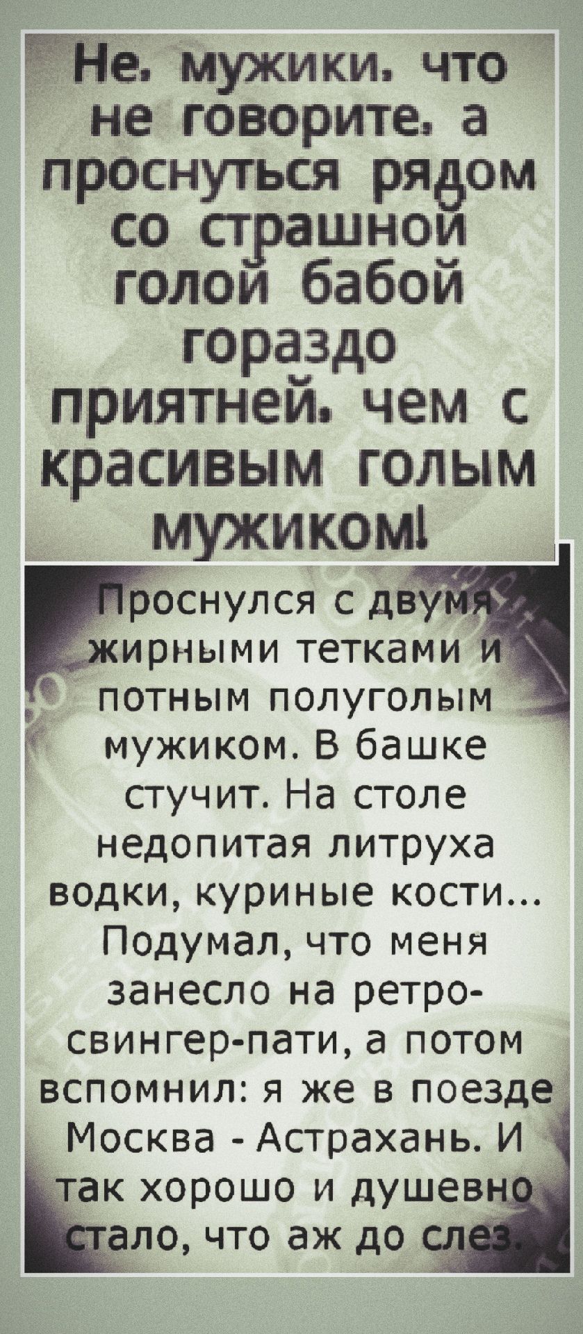 Не, мужики, что не говорите, а проснуться рядом со страшной голой бабой гораздо приятней, чем с красивым голым мужиком! Проснулся с двумя жирными тетками и потным полуголым мужиком. В башке стучит. На столе недопитая литруха водки, куриные кости... Подумал, что меня занесло на ретро-свингер-пати, а потом вспомнил: я же в поезде Москва - Астрахань. И так хорошо и душевно стало, что аж до слез.