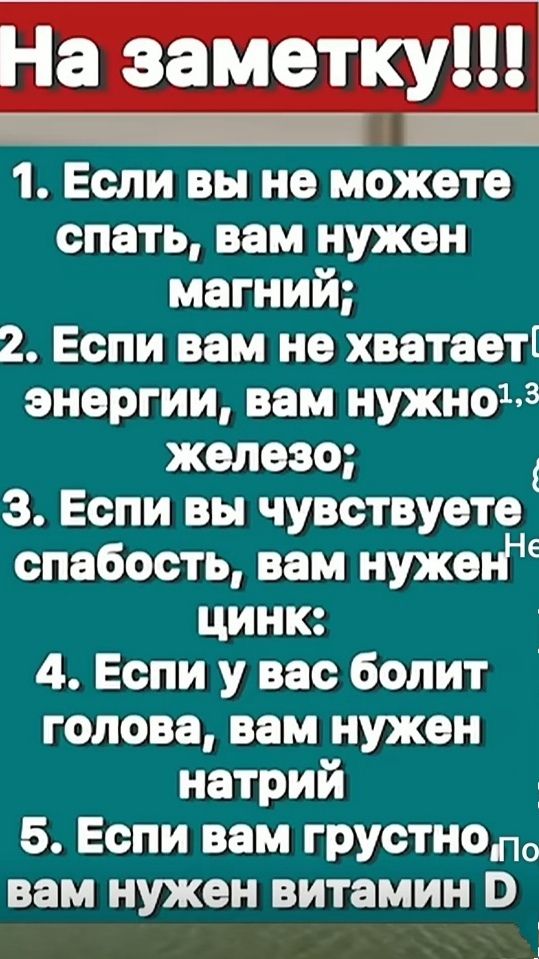 На заметку!!!
1. Если вы не можете спать, вам нужен магний;
2. Если вам не хватает энергии, вам нужно железо;
3. Если вы чувствуете слабость, вам нужен цинк;
4. Если у вас болит голова, вам нужен натрий;
5. Если вам грустно, вам нужен витамин D.