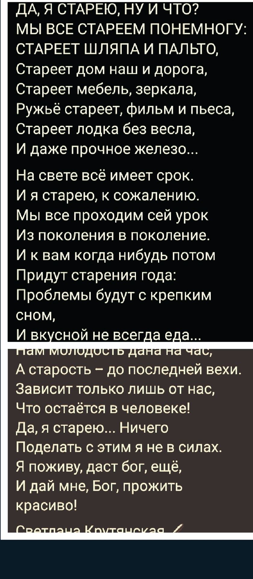 ДА, Я СТАРЕЮ, НУ И ЧТО? МЫ ВСЕ СТАРЕЕМ ПОнемногу: СТАРЕЕТ ШЛЯПА И ПАЛЬТО, СТАРЕЕТ дом наш и дорога, СТАРЕЕТ мебель, зеркала, РУЖЬЁ СТАРЕЕТ, фильм и пьеса, СТАРЕЕТ лодка без весла, И даже прочное железо... На свете всё имеет срок. И я старею, к сожалению. Мы все проходим сей урок Из поколения в поколение. И к вам когда-нибудь потом Придут старения года: Проблемы будут с крепким сном, И вкусной не всегда еда... Нам молодость дана на час, А старость – до последней вехи. Зависит только лишь от нас, Что остаётся в человеке! Да, я старею... Ничего Поделать с этим я не в силах. Я поживу, даст бог, ещё, И дай мне, Бог, прожить красиво!
Светлана Крутянская